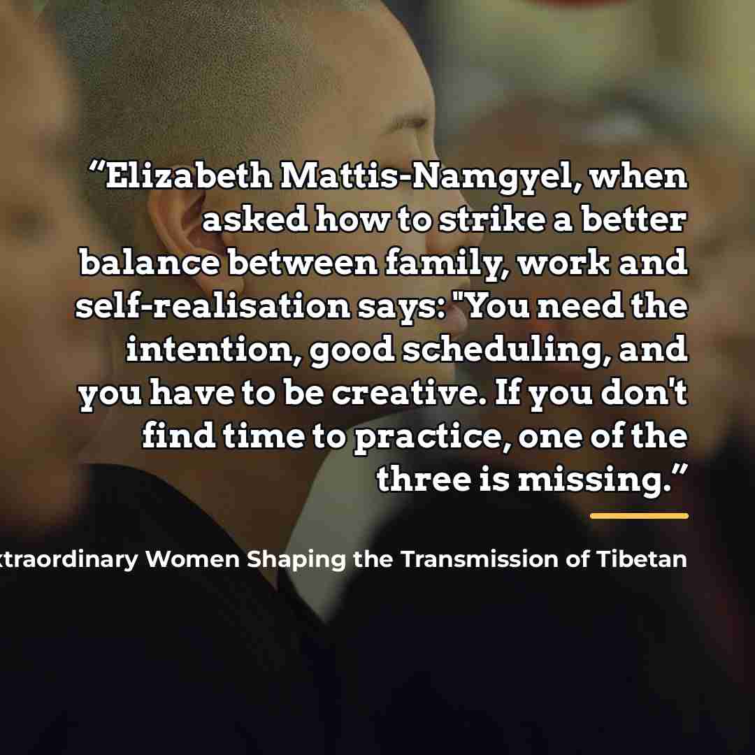“Elizabeth Mattis-Namgyel, when asked how to strike a better balance between family, work and self-realisation says: "You need the intention, good scheduling, and you have to be creative. If you don't find time to practice, one of the three is missing.” quote by Elizabeth Mattis-Namgyel Dakini Power Twelve Extraordinary Women Shaping the Transmission of Tibetan