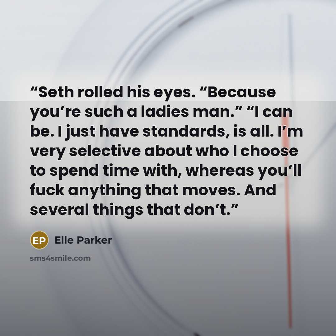 “Seth rolled his eyes. “Because you’re such a ladies man.” “I can be. I just have standards, is all. I’m very selective about who I choose to spend time with, whereas you’ll fuck anything that moves. And several things that don’t.” quote by Elle Parker