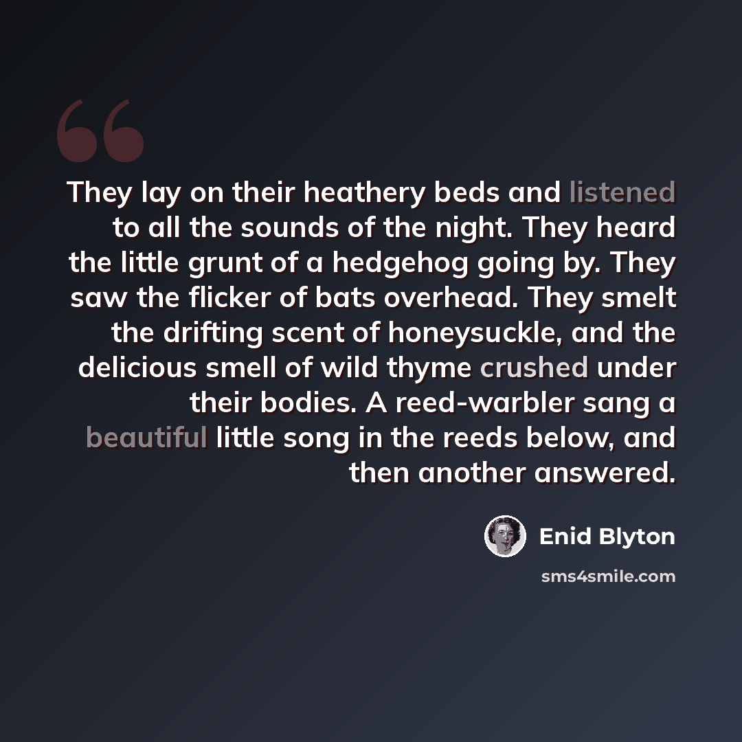 “They lay on their heathery beds and listened to all the sounds of the night. They heard the little grunt of a hedgehog going by. They saw the flicker of bats overhead. They smelt the drifting scent of honeysuckle, and the delicious smell of wild thyme crushed under their bodies. A reed-warbler…” quote by Enid Blyton