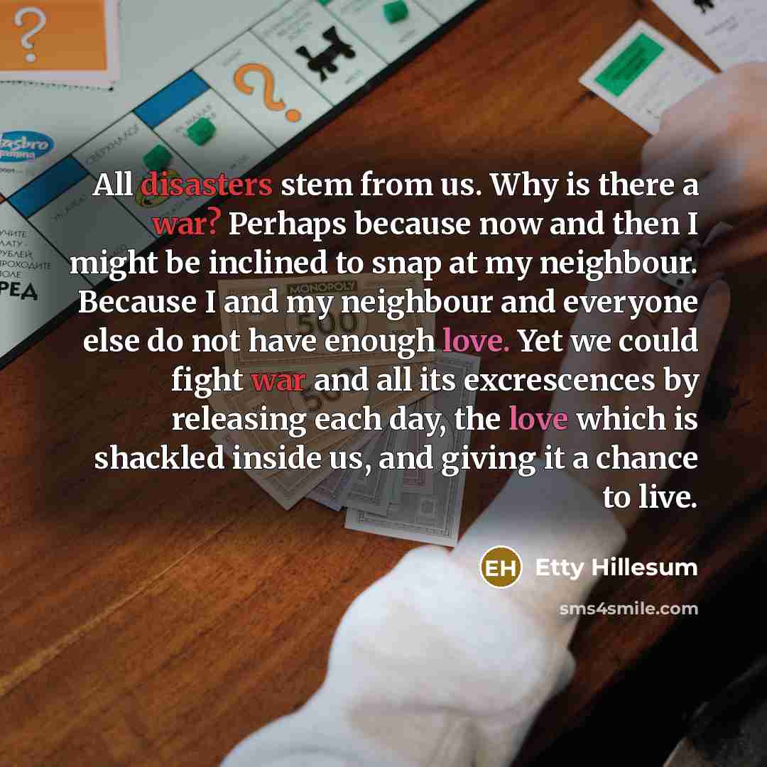 “All disasters stem from us. Why is there a war? Perhaps because now and then I might be inclined to snap at my neighbour. Because I and my neighbour and everyone else do not have enough love. Yet we could fight war and all its excrescences by releasing each day, the love which is shackled inside…” quote by Etty Hillesum