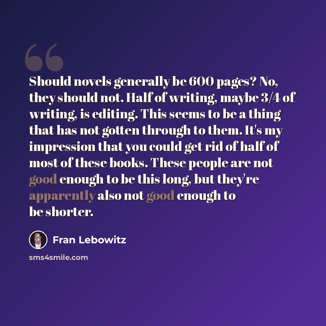 “Should novels generally be 600 pages? No, they should not. Half of writing, maybe 3/4 of writing, is editing. This seems to be a thing that has not gotten through to them. It's my impression that you could get rid of half of most of these books. These people are not good enough to be this long…” quote by Fran Lebowitz