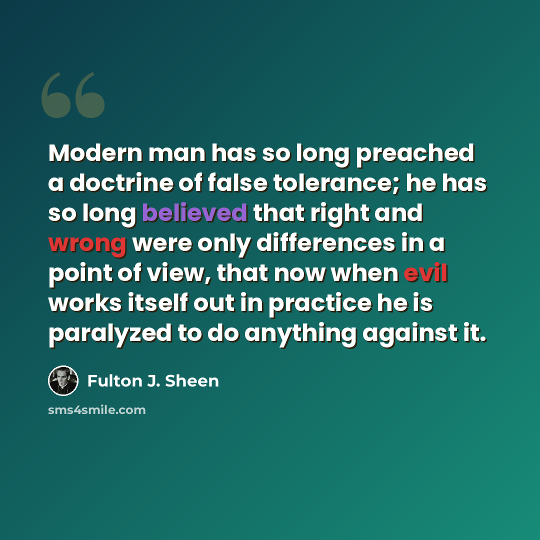 “Modern man has so long preached a doctrine of false tolerance; he has so long believed that right and wrong were only differences in a point of view, that now when evil works itself out in practice he is paralyzed to do anything against it.” quote by Fulton J. Sheen