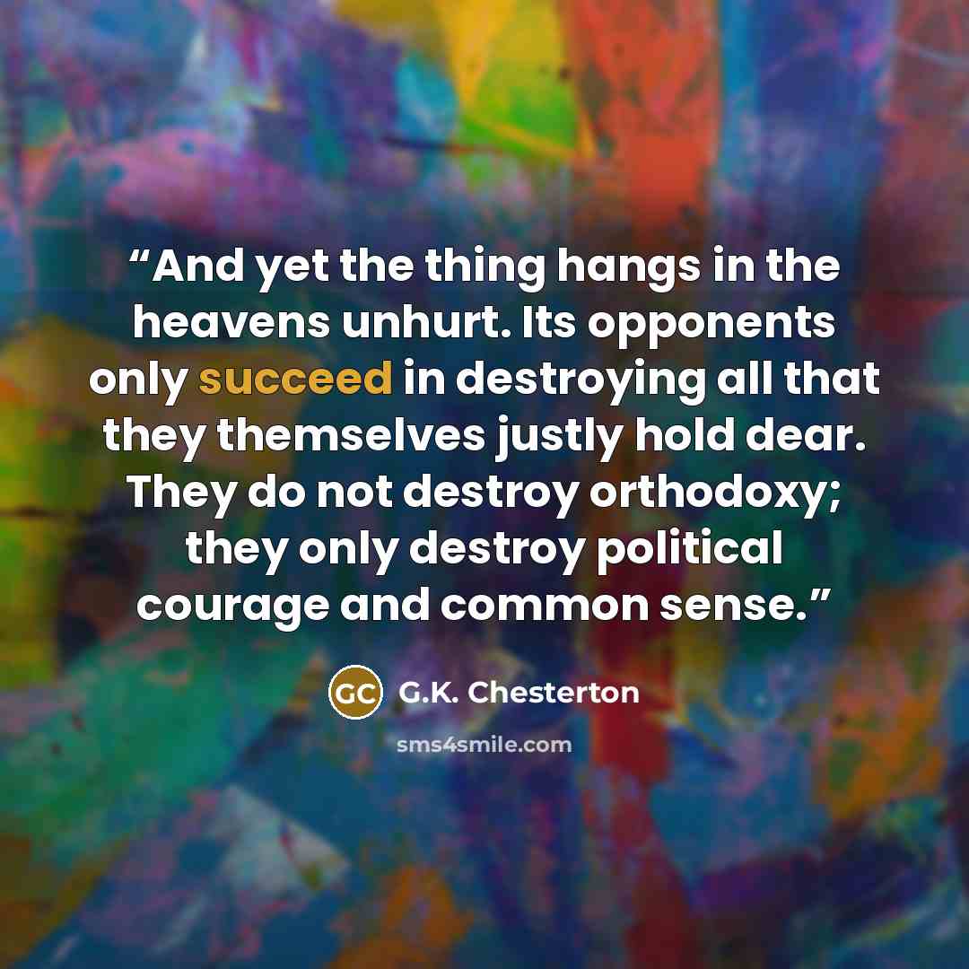 “And yet the thing hangs in the heavens unhurt. Its opponents only succeed in destroying all that they themselves justly hold dear. They do not destroy orthodoxy; they only destroy political courage and common sense.” quote by G.K. Chesterton