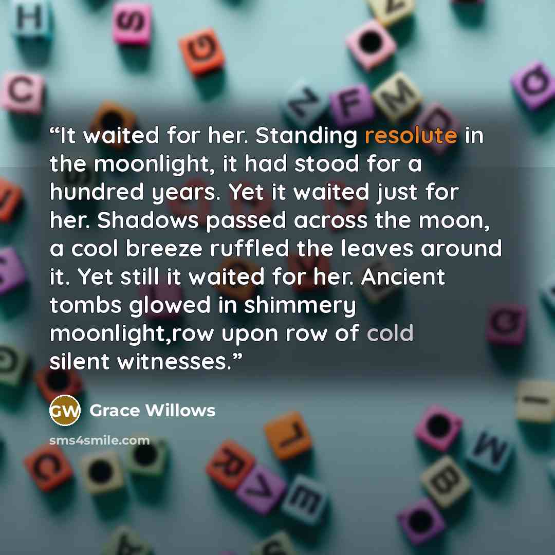 “It waited for her. Standing resolute in the moonlight, it had stood for a hundred years. Yet it waited just for her. Shadows passed across the moon, a cool breeze ruffled the leaves around it. Yet still it waited for her. Ancient tombs glowed in shimmery moonlight,row upon row of cold silent…” quote by Grace Willows