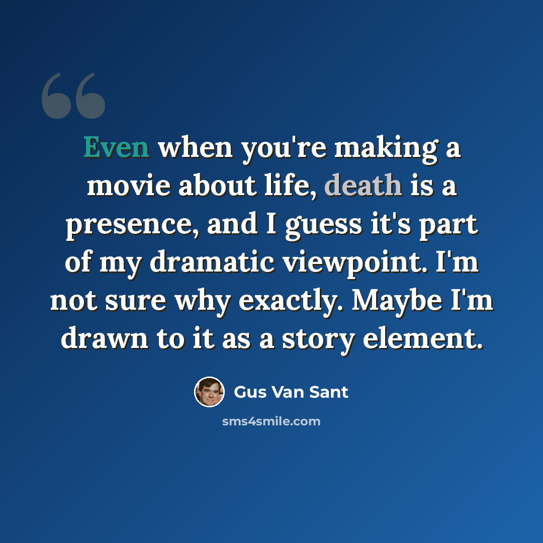 “Even when you're making a movie about life, death is a presence, and I guess it's part of my dramatic viewpoint. I'm not sure why exactly. Maybe I'm drawn to it as a story element.” quote by Gus Van Sant