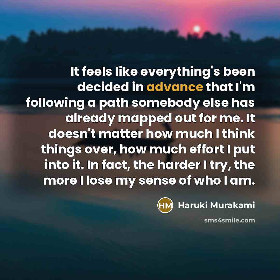 “It feels like everything's been decided in advance that I'm following a path somebody else has already mapped out for me. It doesn't matter how much I think things over, how much effort I put into it. In fact, the harder I try, the more I lose my sense of who I am.” quote by Haruki Murakami