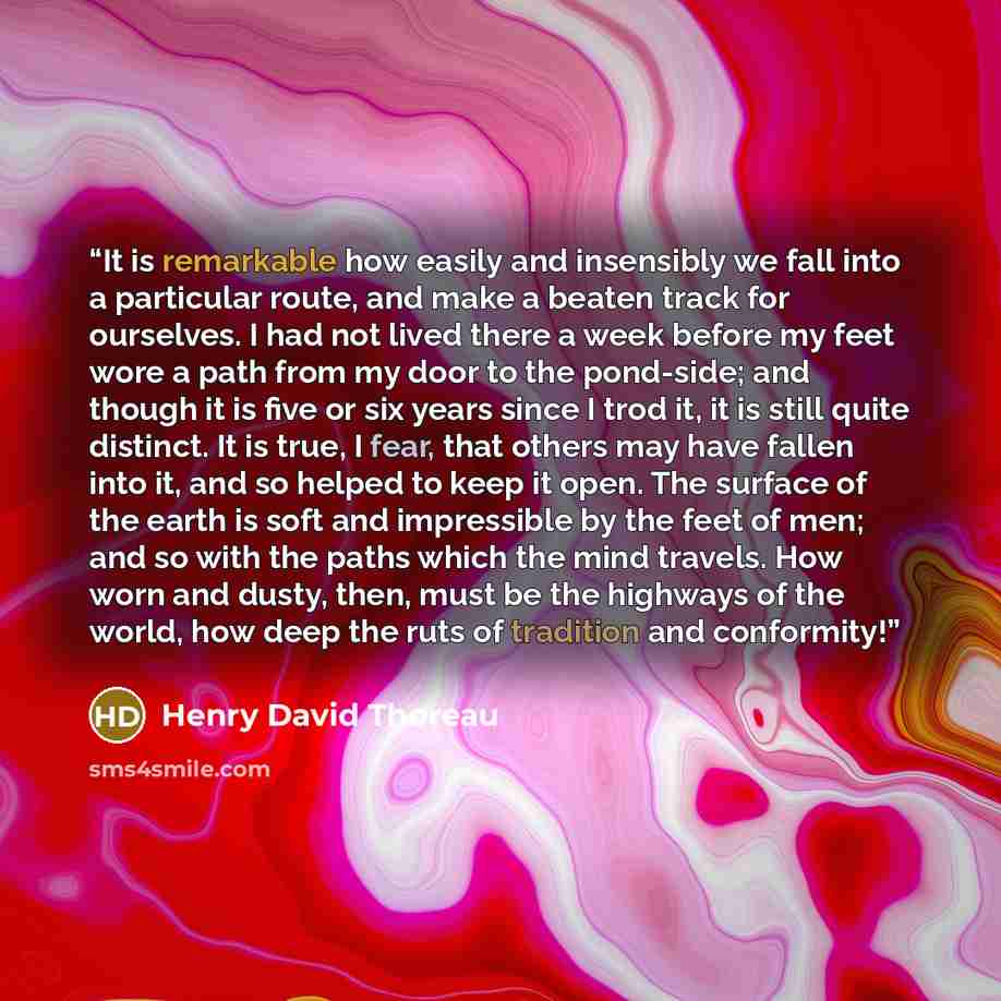 “It is remarkable how easily and insensibly we fall into a particular route, and make a beaten track for ourselves. I had not lived there a week before my feet wore a path from my door to the pond-side; and though it is five or six years since I trod it, it is still quite distinct. It is true, I…” quote by Henry David Thoreau