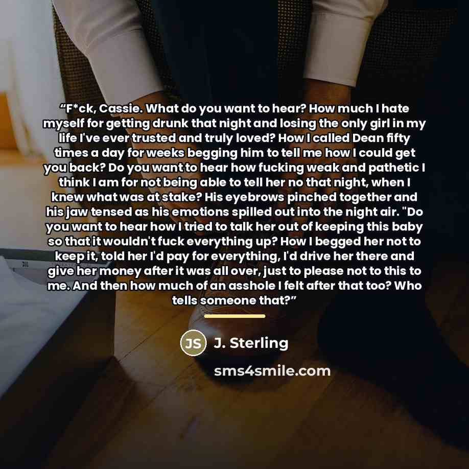 “F*ck, Cassie. What do you want to hear? How much I hate myself for getting drunk that night and losing the only girl in my life I've ever trusted and truly loved? How I called Dean fifty times a day for weeks begging him to tell me how I could get you back? Do you want to hear how fucking weak and…” quote by J. Sterling