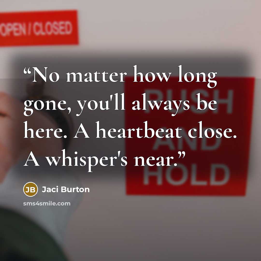 “No matter how long gone, you'll always be here. A heartbeat close. A whisper's near.” quote by Jaci Burton