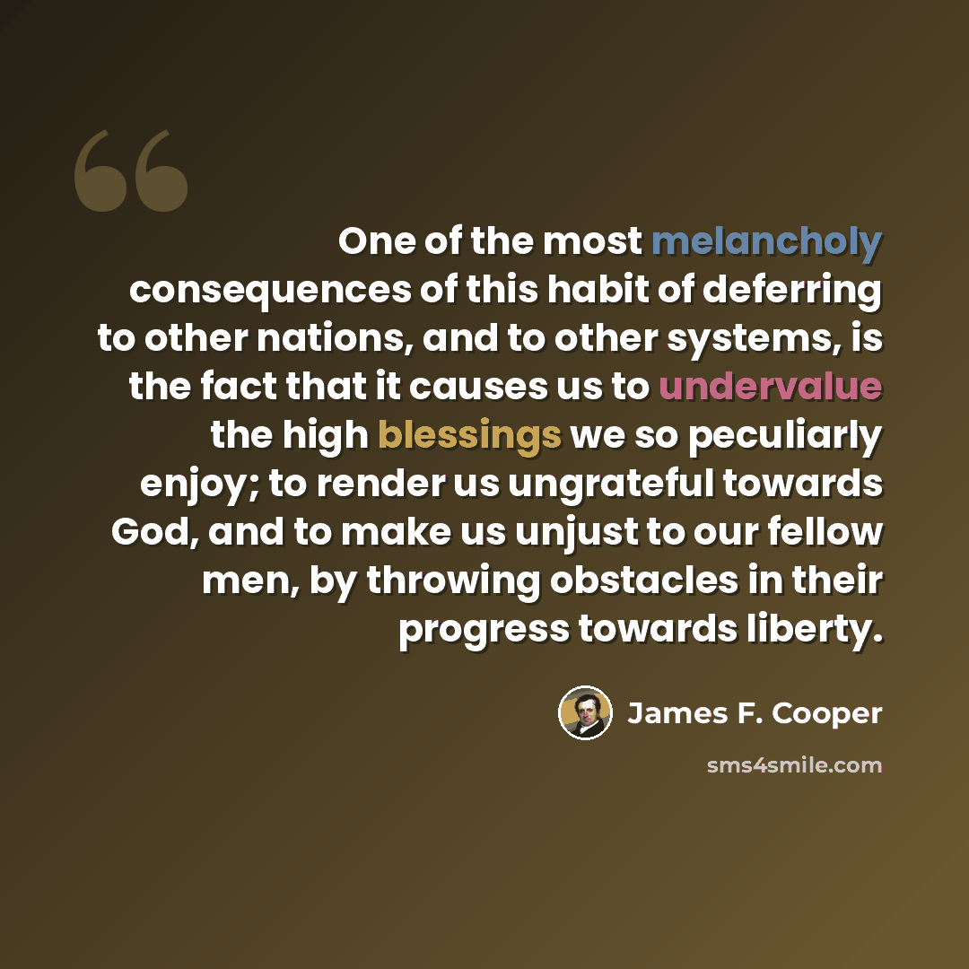“One of the most melancholy consequences of this habit of deferring to other nations, and to other systems, is the fact that it causes us to undervalue the high blessings we so peculiarly enjoy; to render us ungrateful towards God, and to make us unjust to our fellow men, by throwing obstacles in…” quote by James F. Cooper