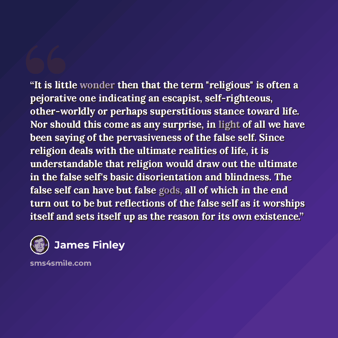 “It is little wonder then that the term "religious" is often a pejorative one indicating an escapist, self-righteous, other-worldly or perhaps superstitious stance toward life. Nor should this come as any surprise, in light of all we have been saying of the pervasiveness of the false self. Since…” quote by James Finley