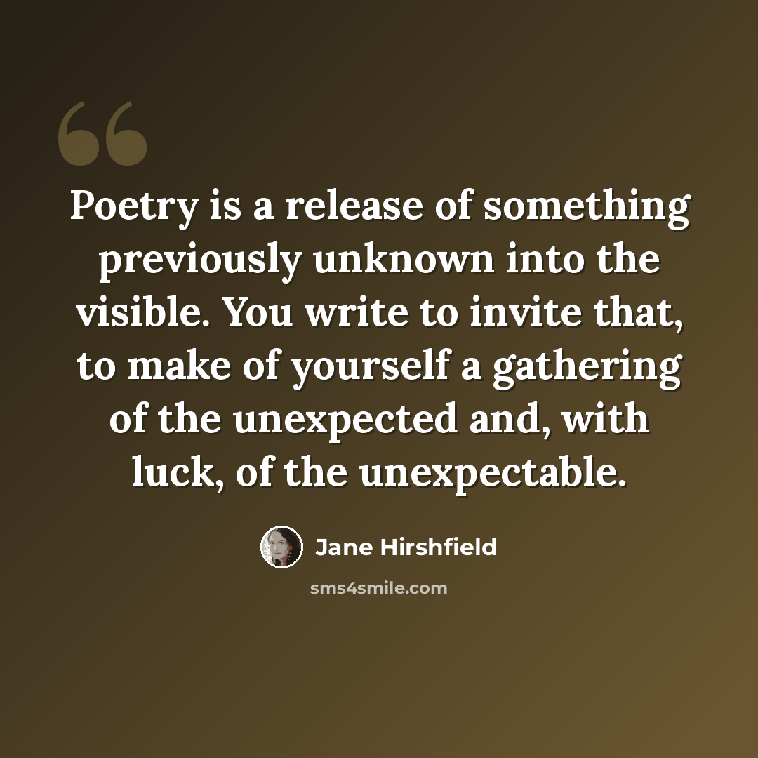 “Poetry is a release of something previously unknown into the visible. You write to invite that, to make of yourself a gathering of the unexpected and, with luck, of the unexpectable.” quote by Jane Hirshfield