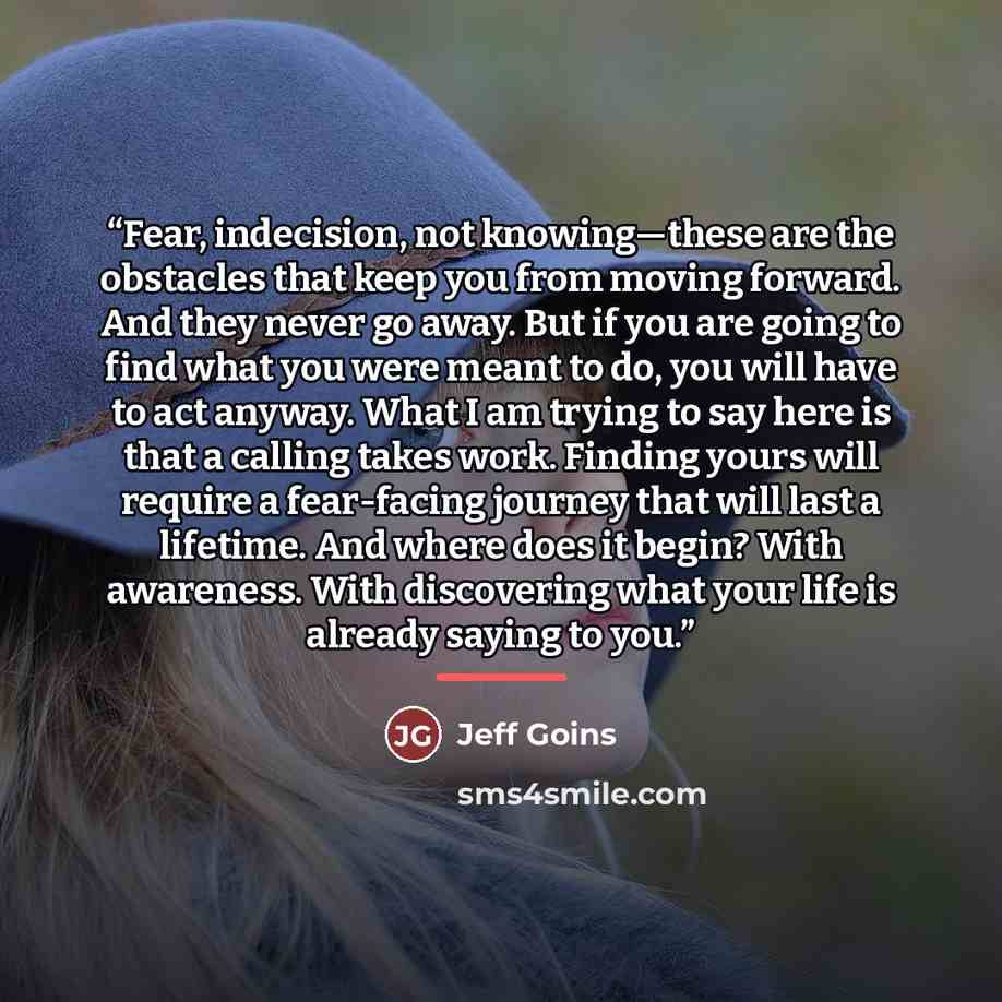 “Fear, indecision, not knowing—these are the obstacles that keep you from moving forward. And they never go away. But if you are going to find what you were meant to do, you will have to act anyway. What I am trying to say here is that a calling takes work. Finding yours will require a fear-facing…” quote by Jeff Goins