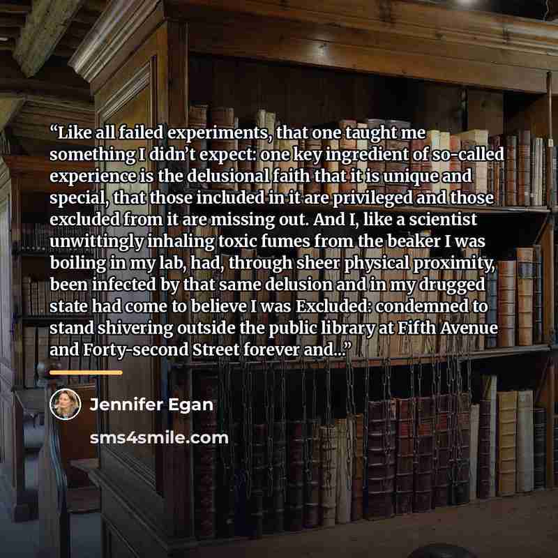 “Like all failed experiments, that one taught me something I didn’t expect: one key ingredient of so-called experience is the delusional faith that it is unique and special, that those included in it are privileged and those excluded from it are missing out. And I, like a scientist unwittingly…” quote by Jennifer Egan
