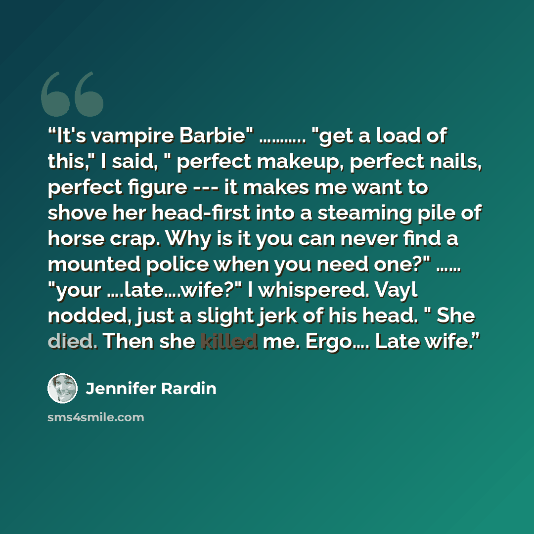 “It's vampire Barbie" ……….. "get a load of this," I said, " perfect makeup, perfect nails, perfect figure --- it makes me want to shove her head-first into a steaming pile of horse crap. Why is it you can never find a mounted police when you need one?" …… "your ….late….wife?" I whispered. Vayl…” quote by Jennifer Rardin
