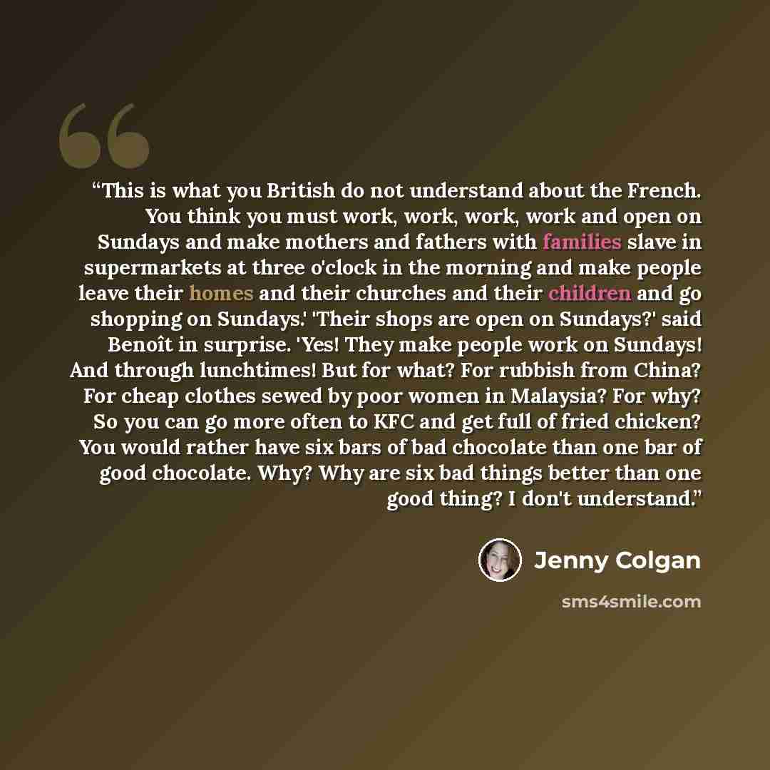 “This is what you British do not understand about the French. You think you must work, work, work, work and open on Sundays and make mothers and fathers with families slave in supermarkets at three o'clock in the morning and make people leave their homes and their churches and their children and go…” quote by Jenny Colgan