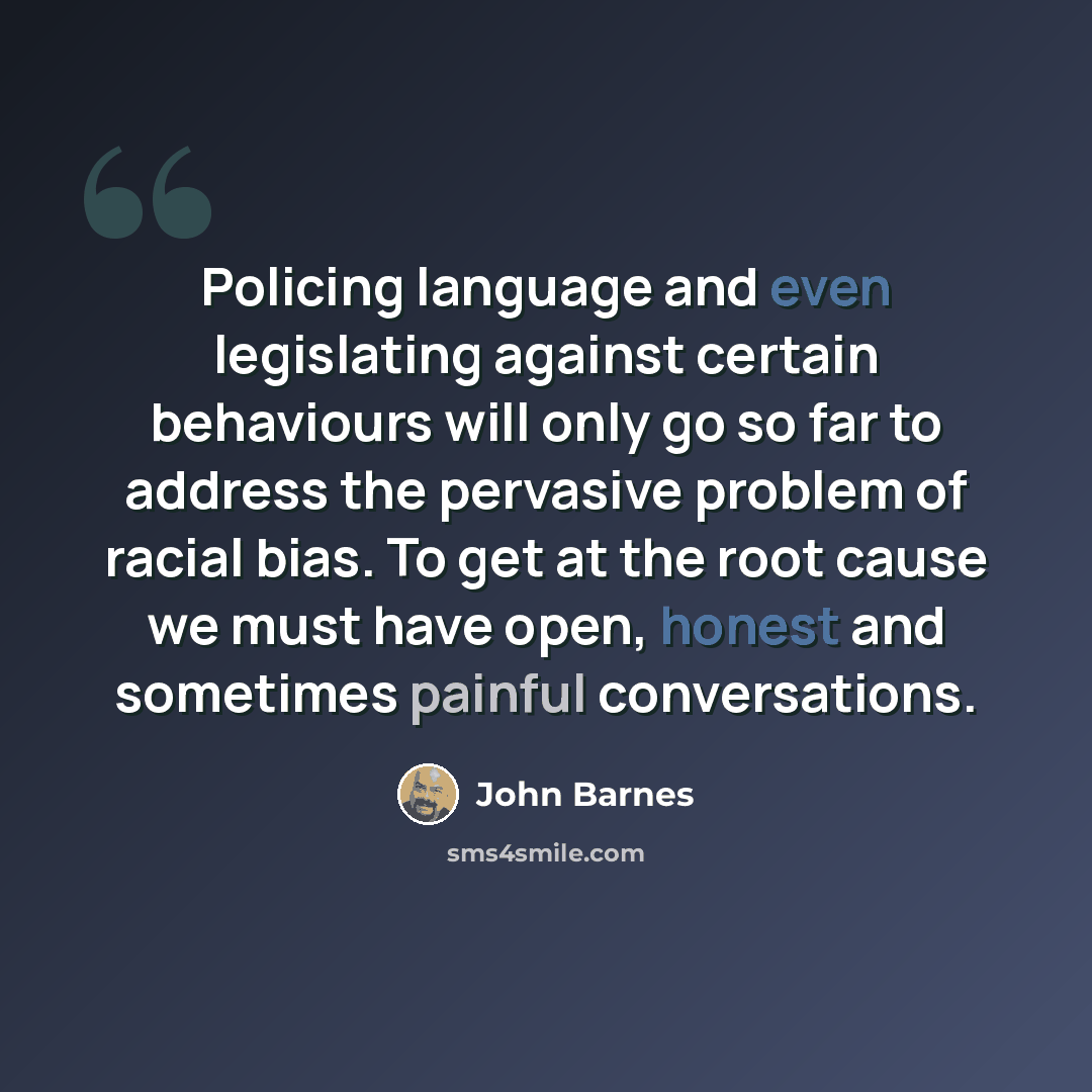 “Policing language and even legislating against certain behaviours will only go so far to address the pervasive problem of racial bias. To get at the root cause we must have open, honest and sometimes painful conversations.” quote by John Barnes