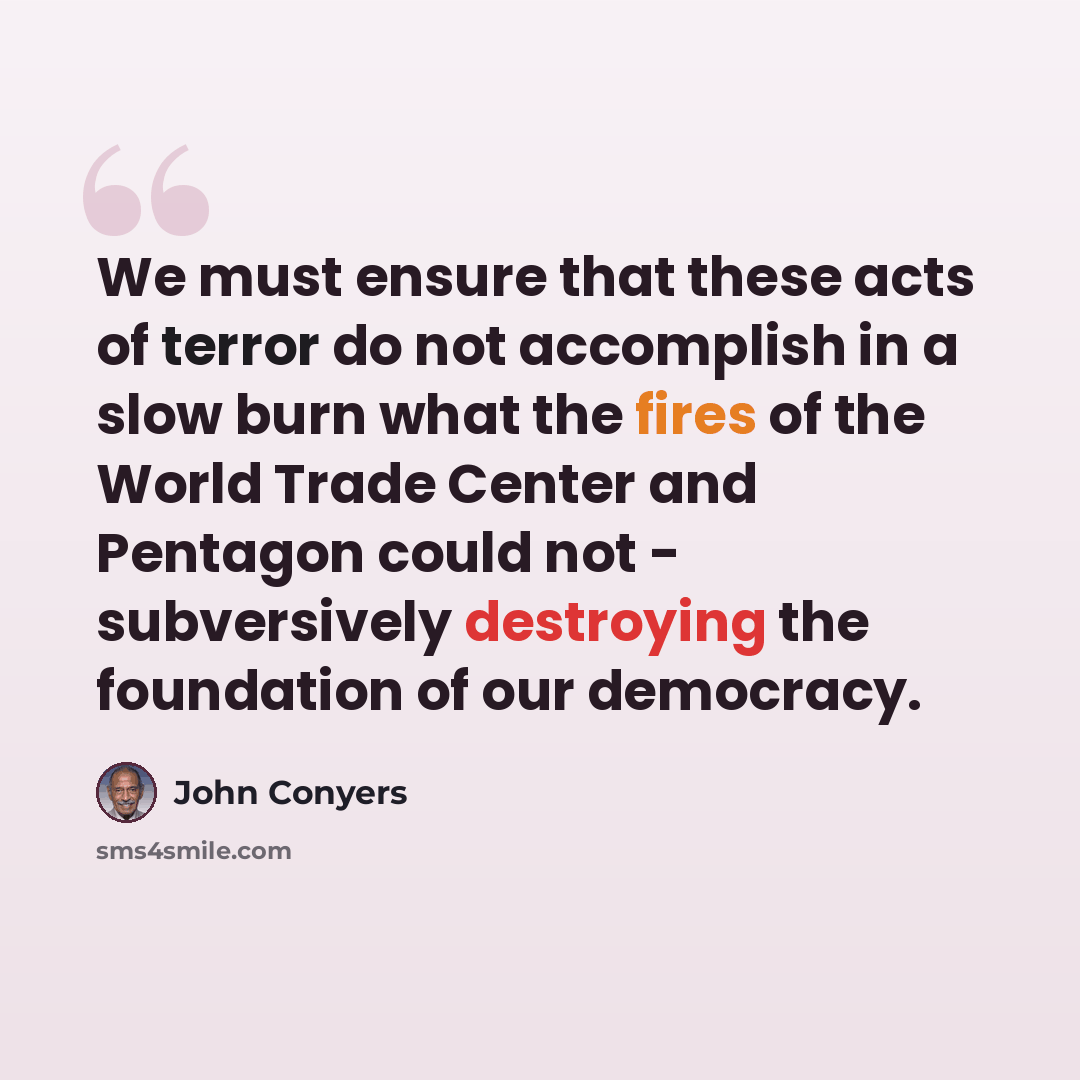 “We must ensure that these acts of terror do not accomplish in a slow burn what the fires of the World Trade Center and Pentagon could not - subversively destroying the foundation of our democracy.” quote by John Conyers