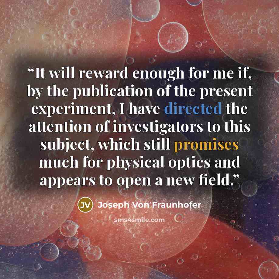 “It will reward enough for me if, by the publication of the present experiment, I have directed the attention of investigators to this subject, which still promises much for physical optics and appears to open a new field.” quote by Joseph Von Fraunhofer