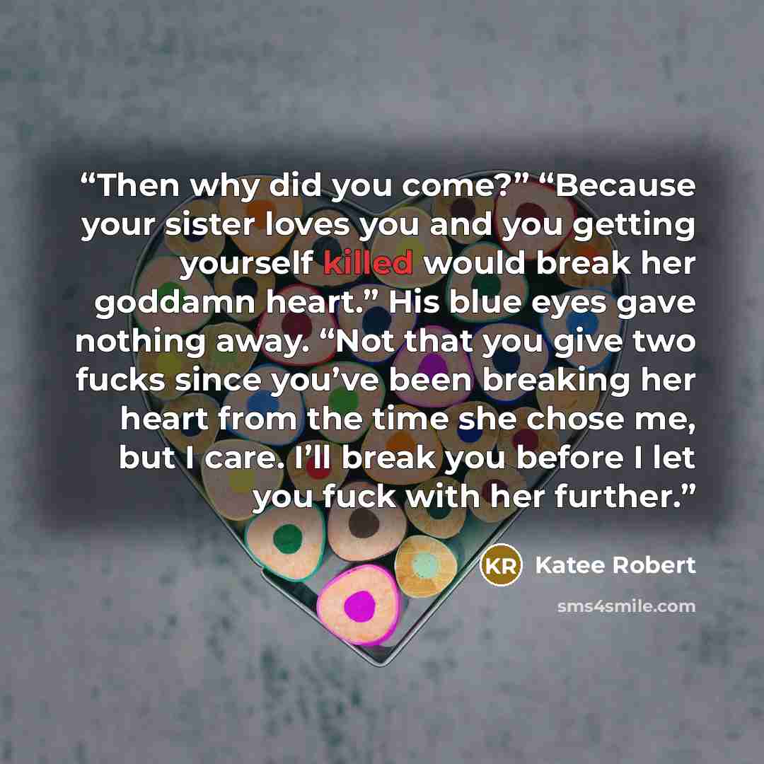 “Then why did you come?” “Because your sister loves you and you getting yourself killed would break her goddamn heart.” His blue eyes gave nothing away. “Not that you give two fucks since you’ve been breaking her heart from the time she chose me, but I care. I’ll break you before I let you fuck…” quote by Katee Robert