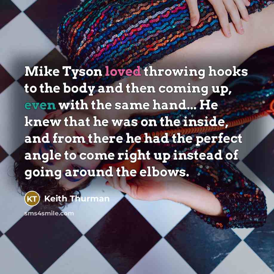 “Mike Tyson loved throwing hooks to the body and then coming up, even with the same hand... He knew that he was on the inside, and from there he had the perfect angle to come right up instead of going around the elbows.” quote by Keith Thurman