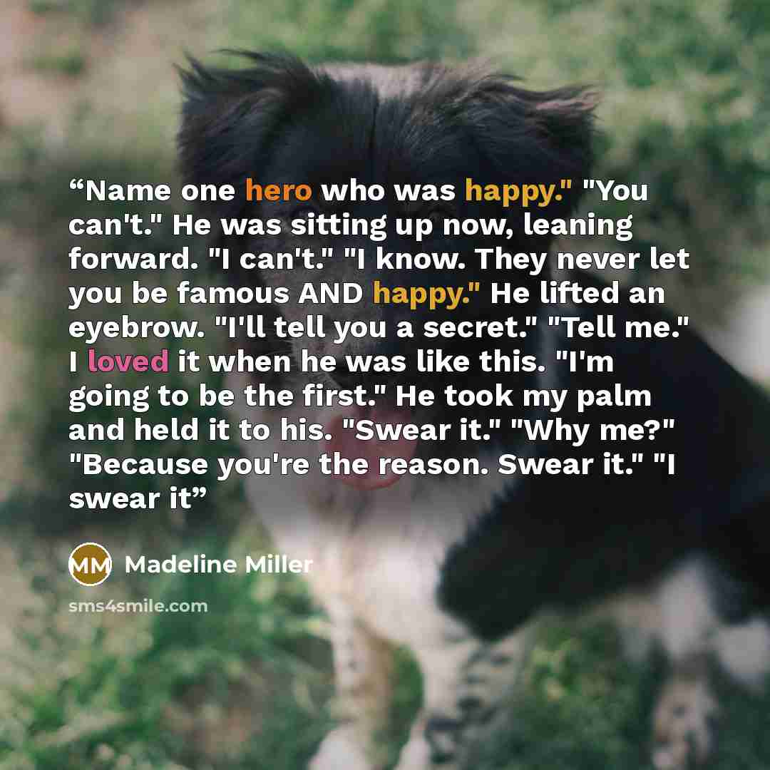 “Name one hero who was happy." "You can't." He was sitting up now, leaning forward. "I can't." "I know. They never let you be famous AND happy." He lifted an eyebrow. "I'll tell you a secret." "Tell me." I loved it when he was like this. "I'm going to be the first." He took my palm and held it to…” quote by Madeline Miller