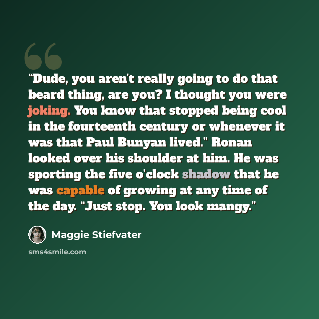 “Dude, you aren’t really going to do that beard thing, are you? I thought you were joking. You know that stopped being cool in the fourteenth century or whenever it was that Paul Bunyan lived.” Ronan looked over his shoulder at him. He was sporting the five o’clock shadow that he was capable of…” quote by Maggie Stiefvater
