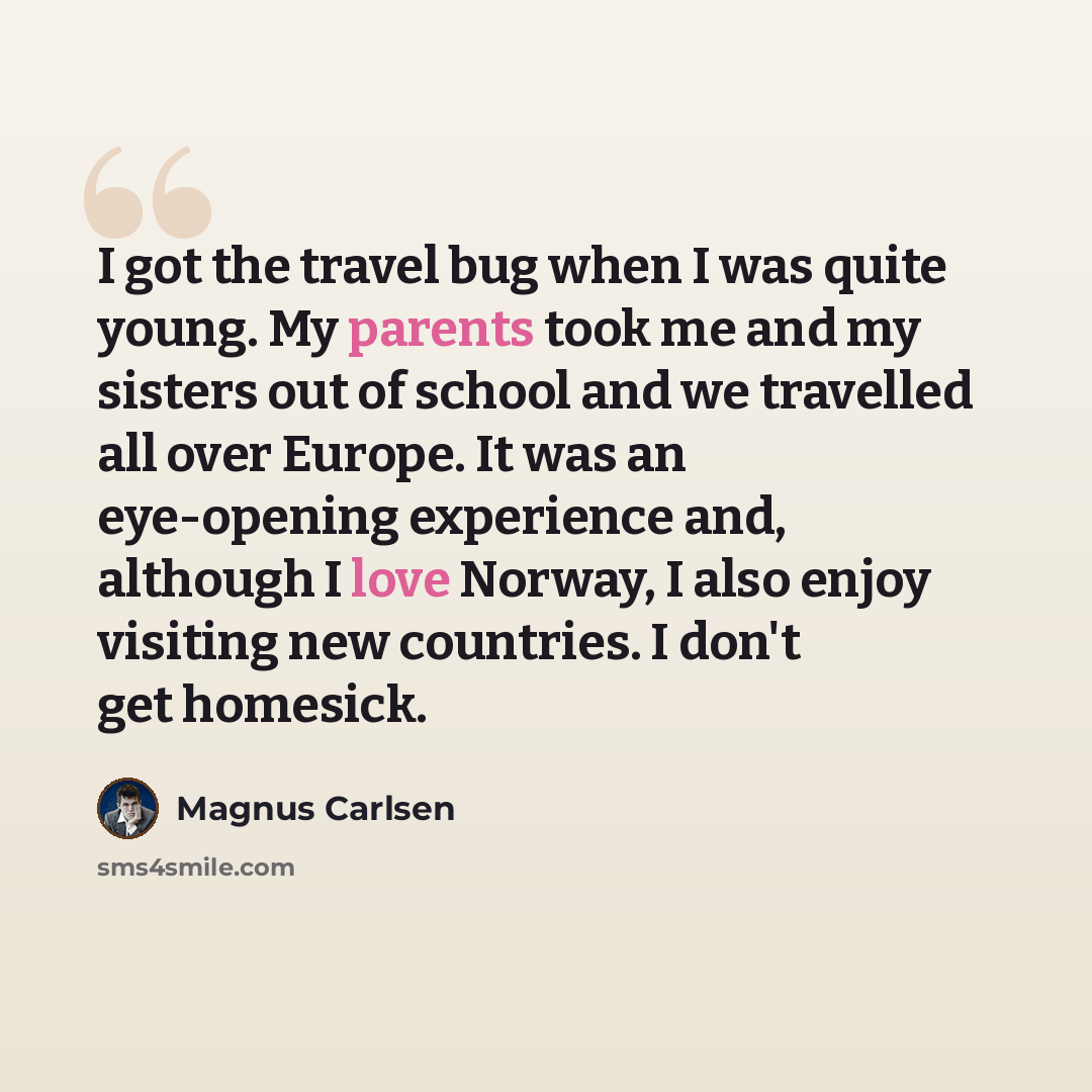 “I got the travel bug when I was quite young. My parents took me and my sisters out of school and we travelled all over Europe. It was an eye-opening experience and, although I love Norway, I also enjoy visiting new countries. I don't get homesick.” quote by Magnus Carlsen