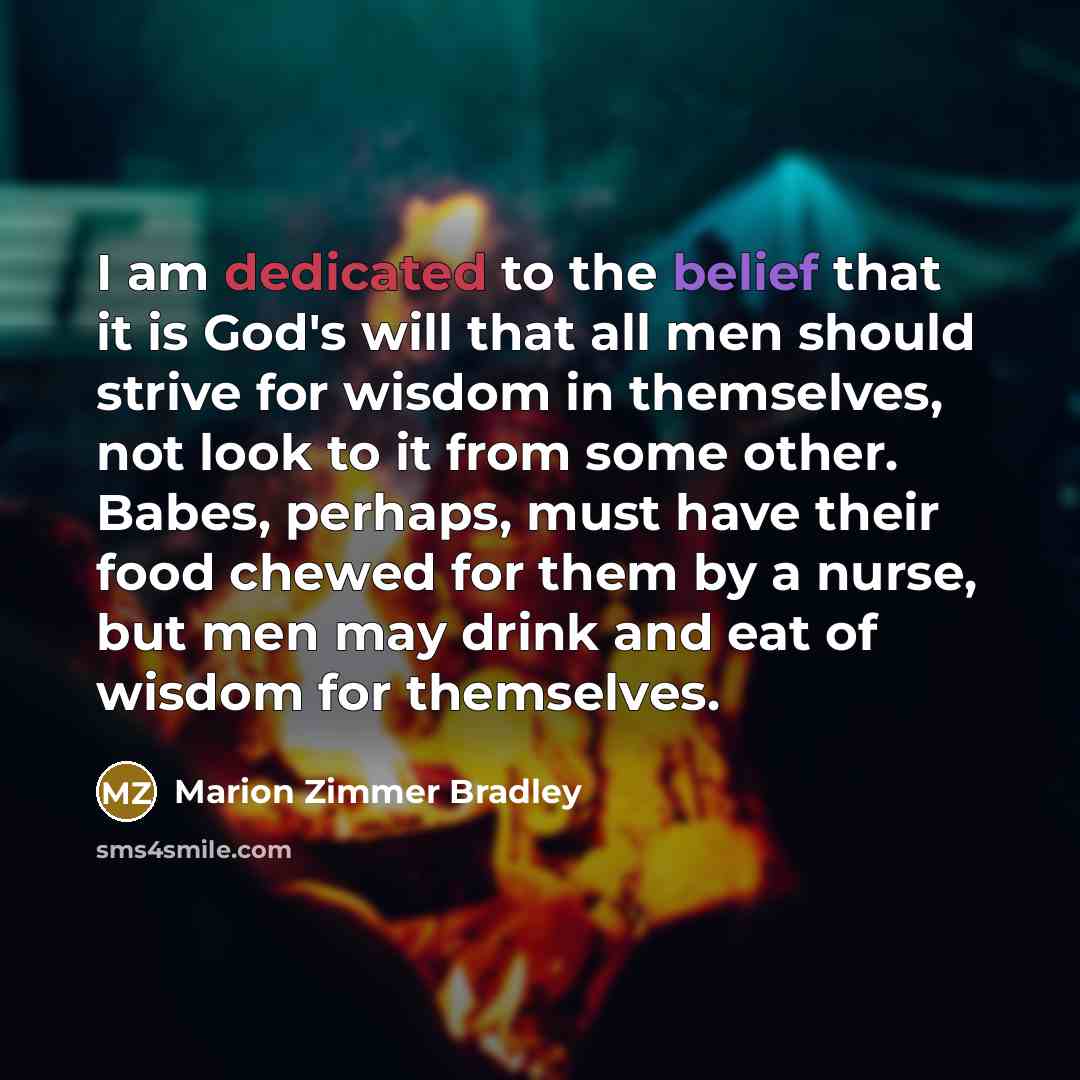 “I am dedicated to the belief that it is God's will that all men should strive for wisdom in themselves, not look to it from some other. Babes, perhaps, must have their food chewed for them by a nurse, but men may drink and eat of wisdom for themselves.” quote by Marion Zimmer Bradley