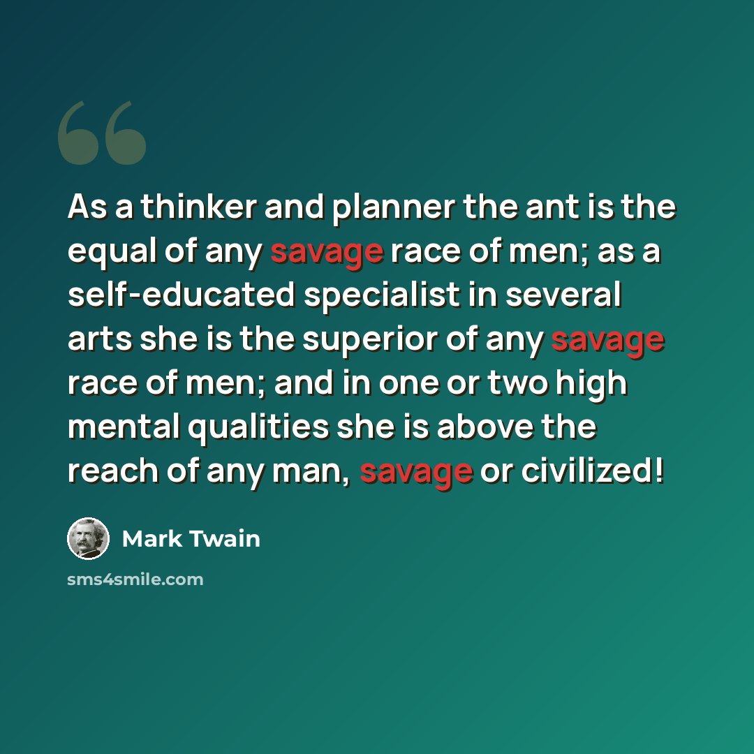 “As a thinker and planner the ant is the equal of any savage race of men; as a self-educated specialist in several arts she is the superior of any savage race of men; and in one or two high mental qualities she is above the reach of any man, savage or civilized!” quote by Mark Twain