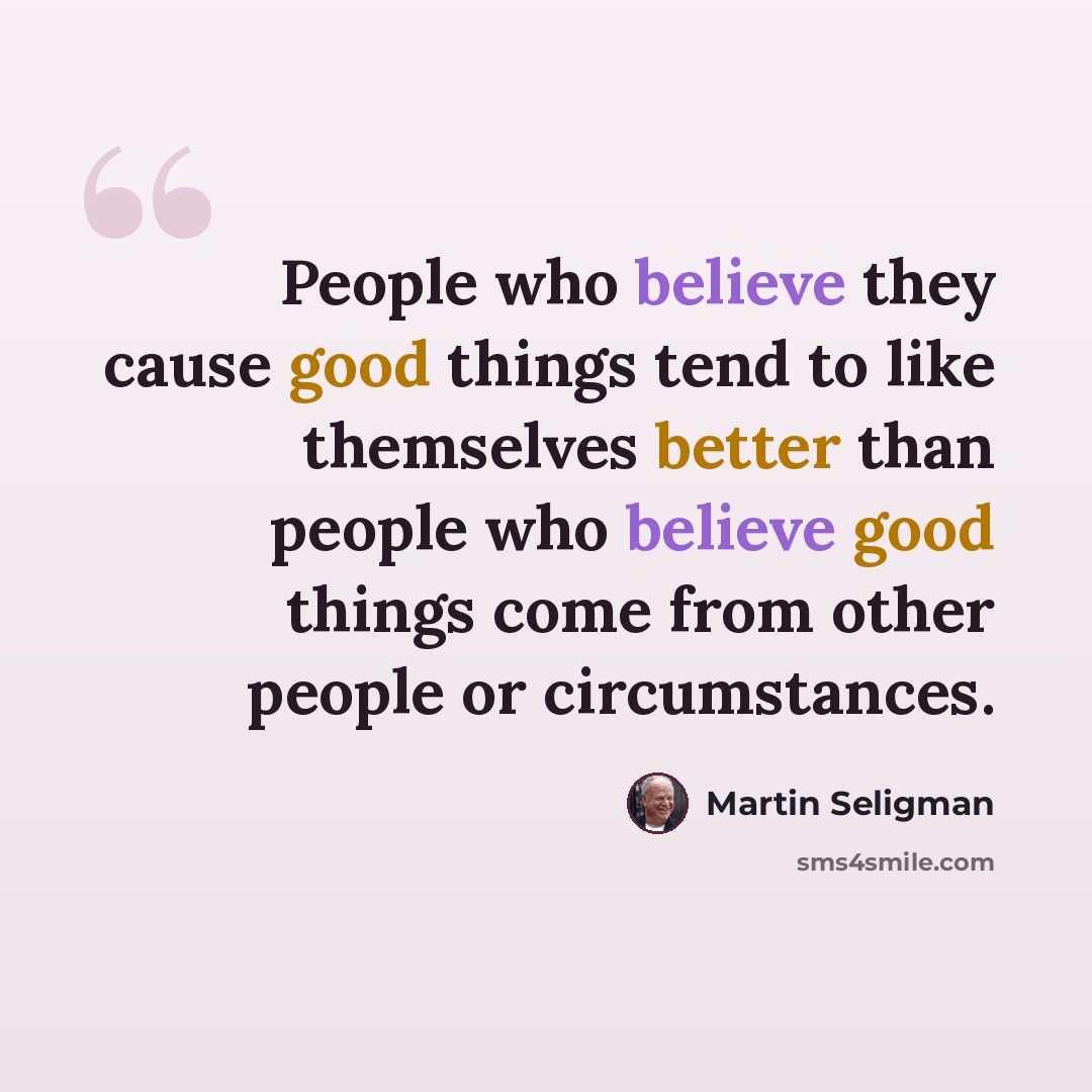 “People who believe they cause good things tend to like themselves better than people who believe good things come from other people or circumstances.” quote by Martin Seligman