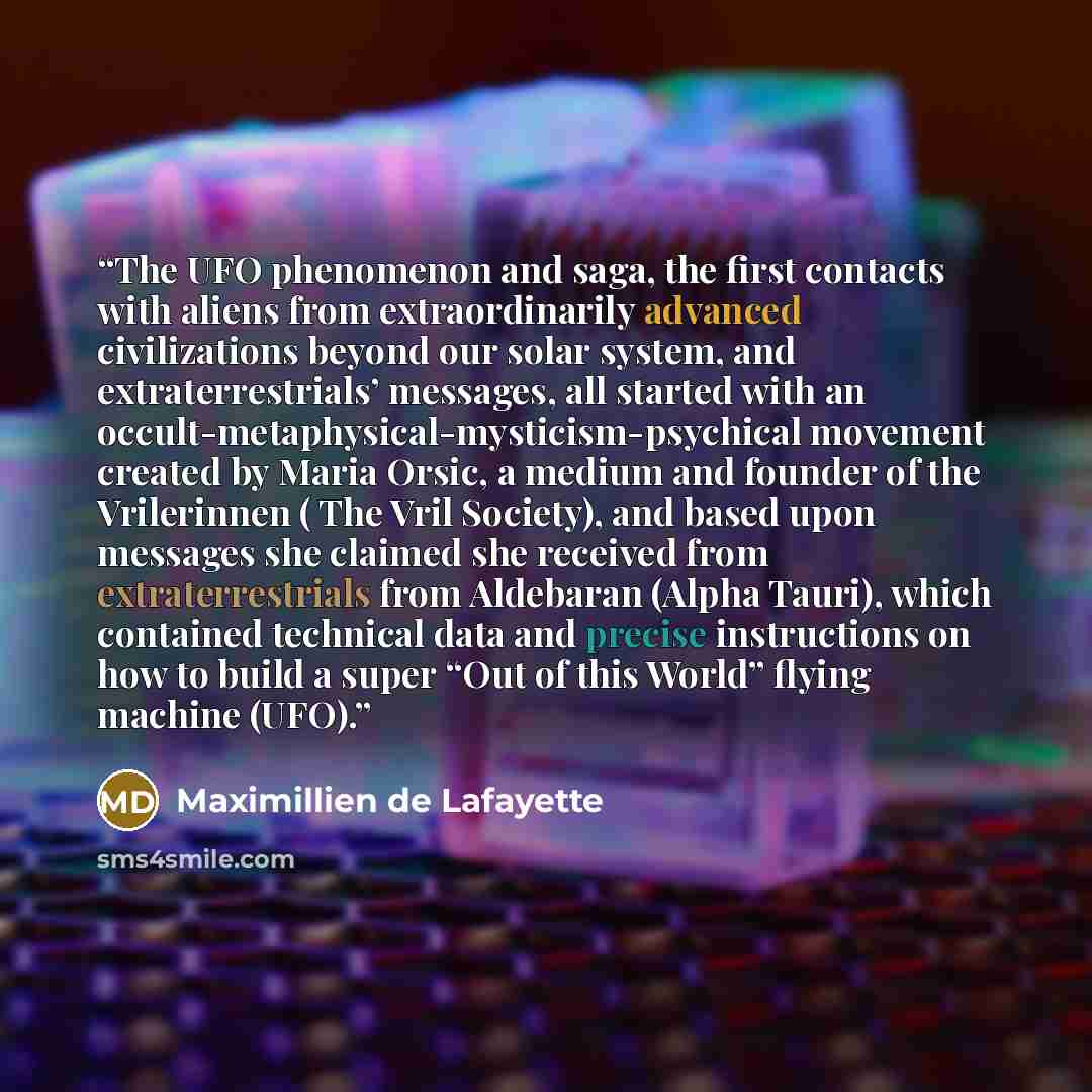 “The UFO phenomenon and saga, the first contacts with aliens from extraordinarily advanced civilizations beyond our solar system, and extraterrestrials’ messages, all started with an occult-metaphysical-mysticism-psychical movement created by Maria Orsic, a medium and founder of the Vrilerinnen (…” quote by Maximillien de Lafayette
