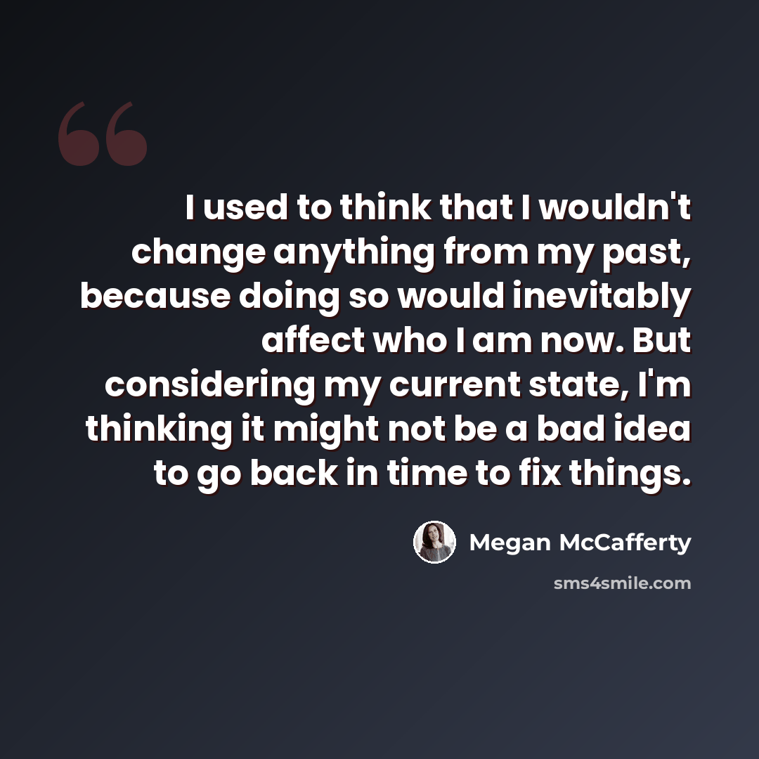 “I used to think that I wouldn't change anything from my past, because doing so would inevitably affect who I am now. But considering my current state, I'm thinking it might not be a bad idea to go back in time to fix things.” quote by Megan McCafferty