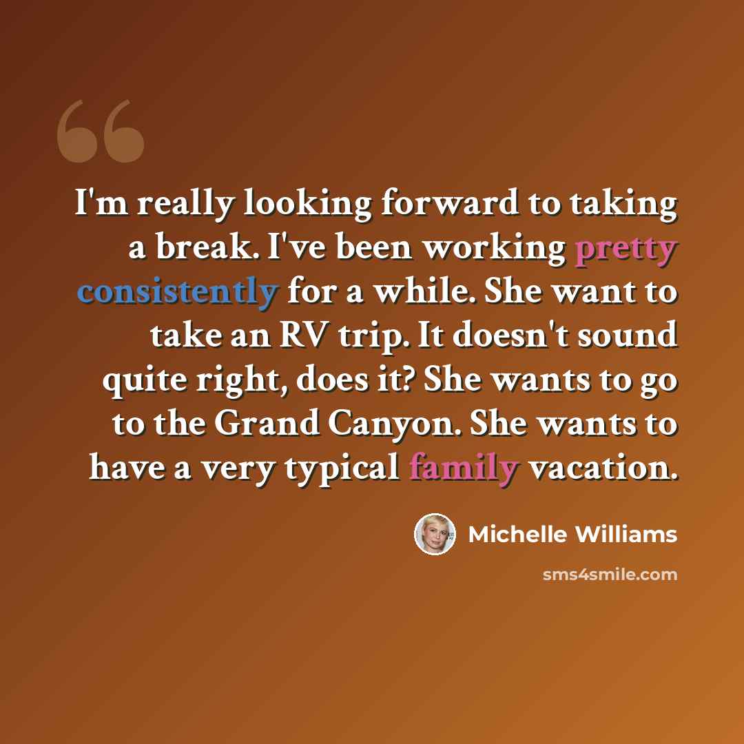 “I'm really looking forward to taking a break. I've been working pretty consistently for a while. She want to take an RV trip. It doesn't sound quite right, does it? She wants to go to the Grand Canyon. She wants to have a very typical family vacation.” quote by Michelle Williams