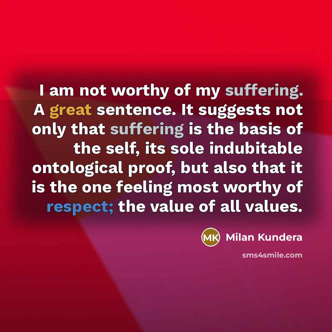 “I am not worthy of my suffering. A great sentence. It suggests not only that suffering is the basis of the self, its sole indubitable ontological proof, but also that it is the one feeling most worthy of respect; the value of all values.” quote by Milan Kundera