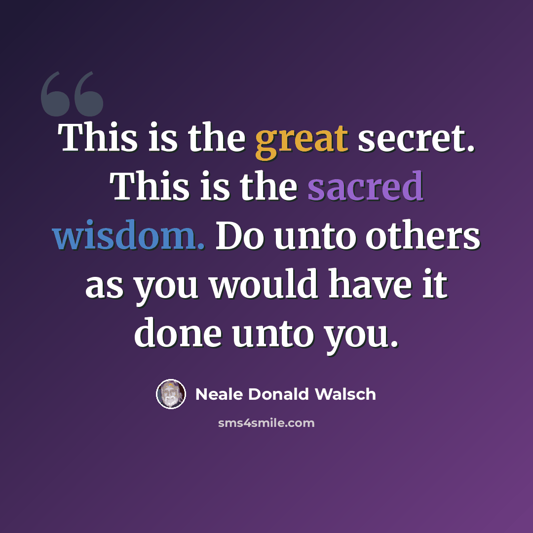 “This is the great secret. This is the sacred wisdom. Do unto others as you would have it done unto you.” quote by Neale Donald Walsch