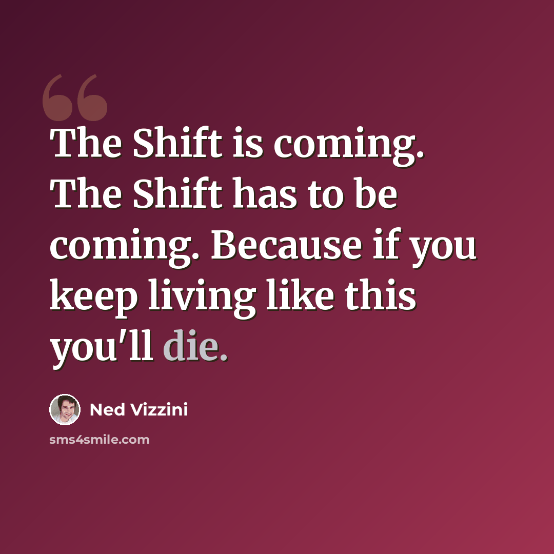 “The Shift is coming. The Shift has to be coming. Because if you keep living like this you'll die.” quote by Ned Vizzini