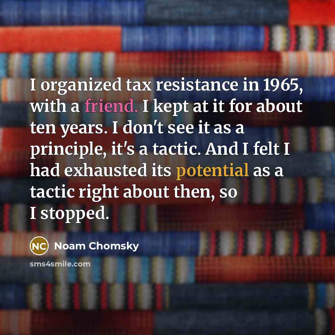“I organized tax resistance in 1965, with a friend. I kept at it for about ten years. I don't see it as a principle, it's a tactic. And I felt I had exhausted its potential as a tactic right about then, so I stopped.” quote by Noam Chomsky