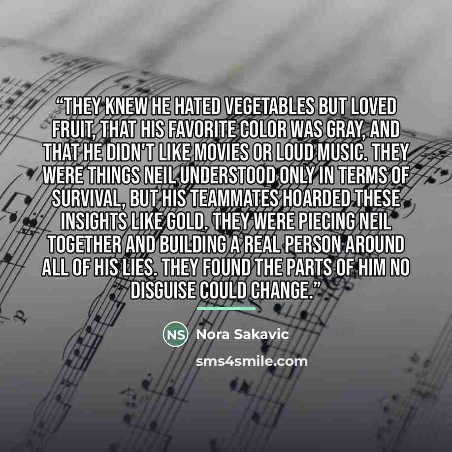 “They knew he hated vegetables but loved fruit, that his favorite color was gray, and that he didn't like movies or loud music. They were things Neil understood only in terms of survival, but his teammates hoarded these insights like gold. They were piecing Neil together and building a real person…” quote by Nora Sakavic