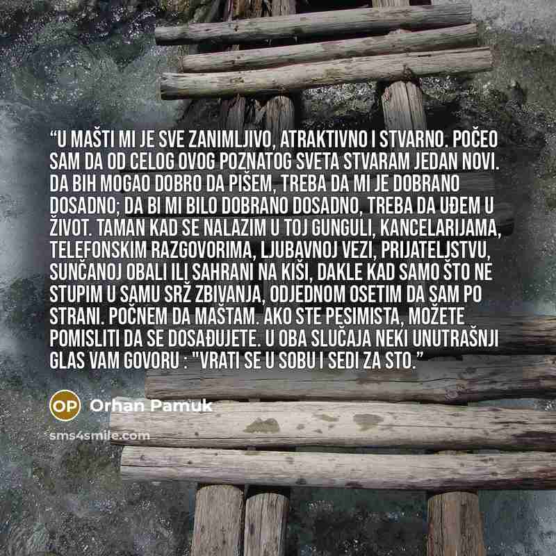 “U mašti mi je sve zanimljivo, atraktivno i stvarno. Počeo sam da od celog ovog poznatog sveta stvaram jedan novi. Da bih mogao dobro da pišem, treba da mi je dobrano dosadno; da bi mi bilo dobrano dosadno, treba da uđem u život. Taman kad se nalazim u toj gunguli, kancelarijama, telefonskim…” quote by Orhan Pamuk