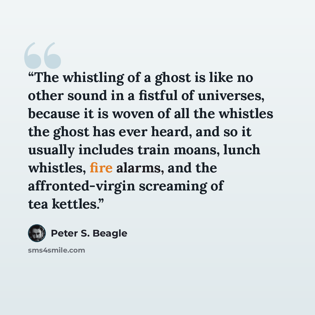 “The whistling of a ghost is like no other sound in a fistful of universes, because it is woven of all the whistles the ghost has ever heard, and so it usually includes train moans, lunch whistles, fire alarms, and the affronted-virgin screaming of tea kettles.” quote by Peter S. Beagle