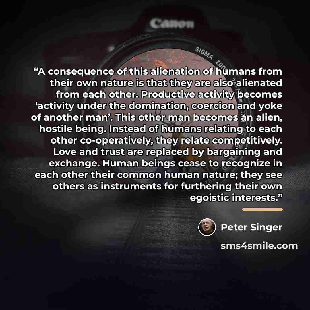 “A consequence of this alienation of humans from their own nature is that they are also alienated from each other. Productive activity becomes ‘activity under the domination, coercion and yoke of another man’. This other man becomes an alien, hostile being. Instead of humans relating to each other…” quote by Peter Singer