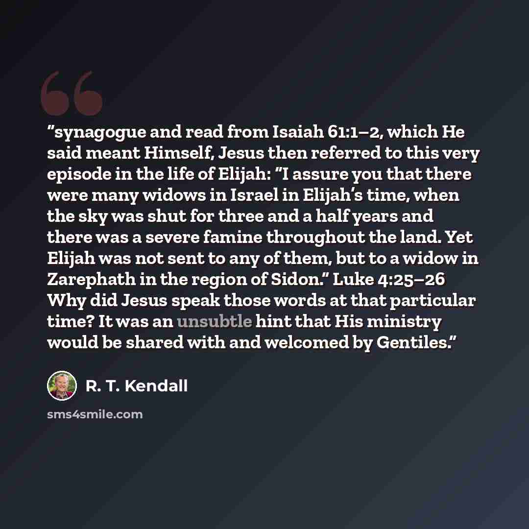 “synagogue and read from Isaiah 61:1–2, which He said meant Himself, Jesus then referred to this very episode in the life of Elijah: “I assure you that there were many widows in Israel in Elijah’s time, when the sky was shut for three and a half years and there was a severe famine throughout the…” quote by R. T. Kendall