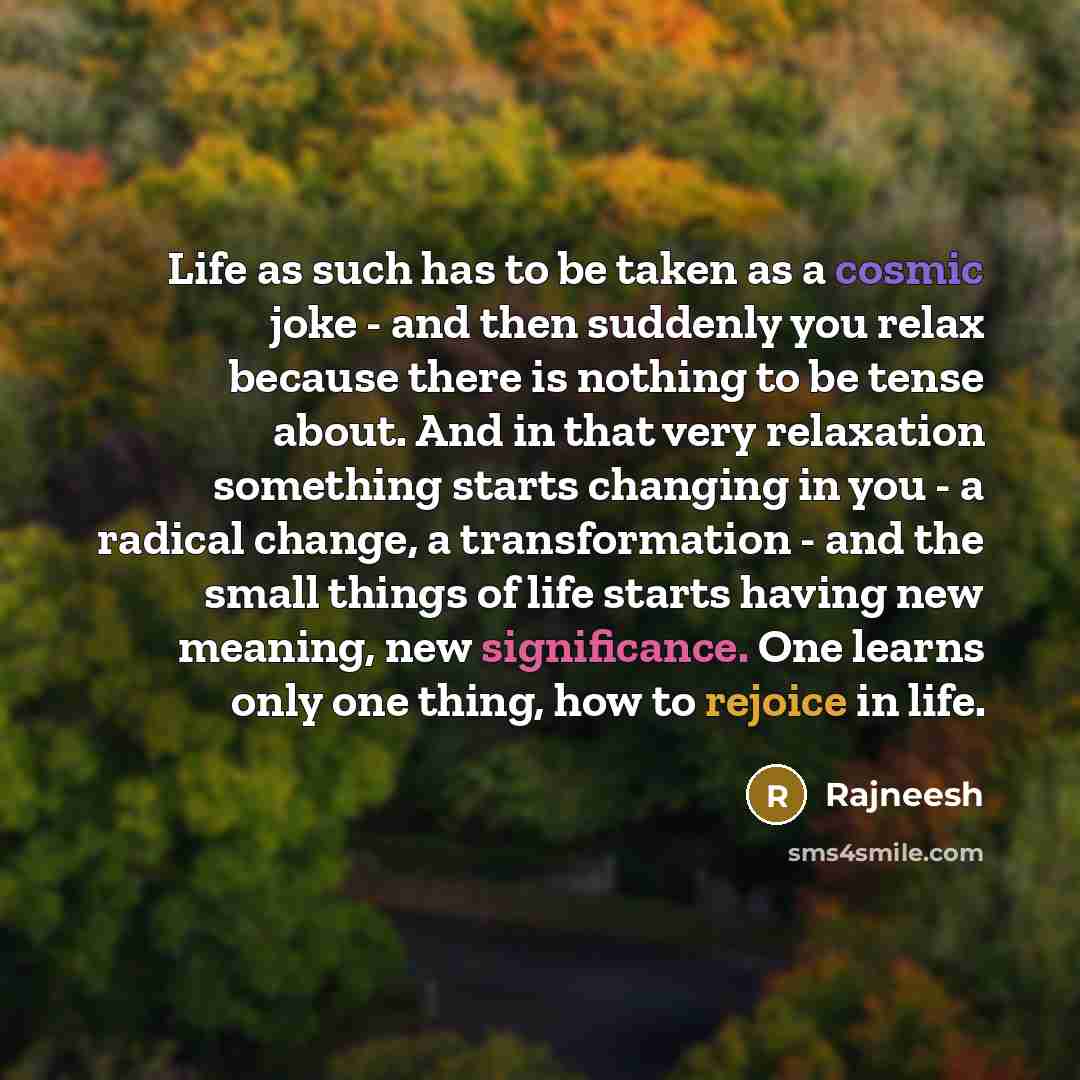 “Life as such has to be taken as a cosmic joke - and then suddenly you relax because there is nothing to be tense about. And in that very relaxation something starts changing in you - a radical change, a transformation - and the small things of life starts having new meaning, new significance. One…” quote by Rajneesh
