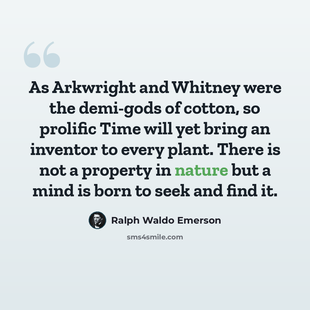 “As Arkwright and Whitney were the demi-gods of cotton, so prolific Time will yet bring an inventor to every plant. There is not a property in nature but a mind is born to seek and find it.” quote by Ralph Waldo Emerson
