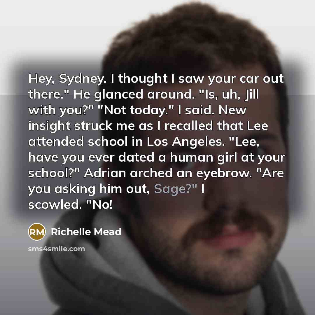 “Hey, Sydney. I thought I saw your car out there." He glanced around. "Is, uh, Jill with you?" "Not today." I said. New insight struck me as I recalled that Lee attended school in Los Angeles. "Lee, have you ever dated a human girl at your school?" Adrian arched an eyebrow. "Are you asking him out…” quote by Richelle Mead