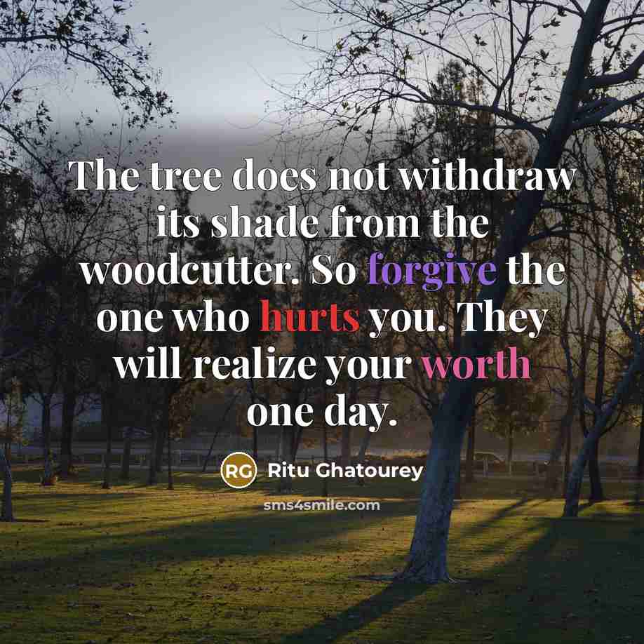 “The tree does not withdraw its shade from the woodcutter. So forgive the one who hurts you. They will realize your worth one day.” quote by Ritu Ghatourey