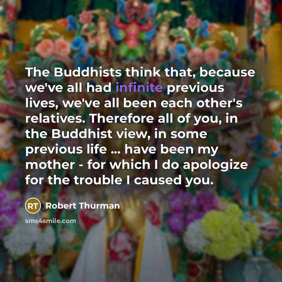 “The Buddhists think that, because we've all had infinite previous lives, we've all been each other's relatives. Therefore all of you, in the Buddhist view, in some previous life ... have been my mother - for which I do apologize for the trouble I caused you.” quote by Robert Thurman