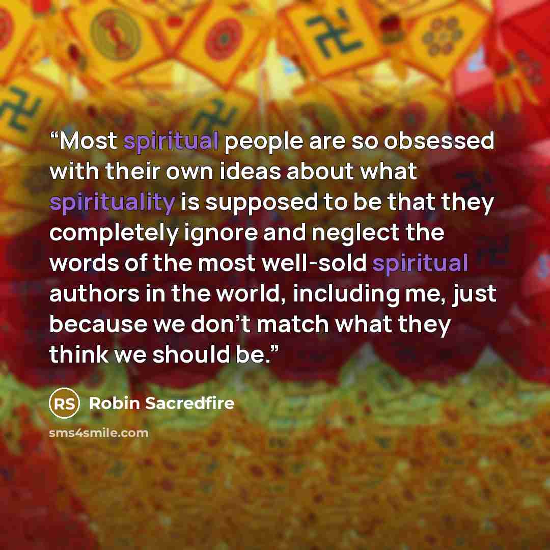 “Most spiritual people are so obsessed with their own ideas about what spirituality is supposed to be that they completely ignore and neglect the words of the most well-sold spiritual authors in the world, including me, just because we don't match what they think we should be.” quote by Robin Sacredfire