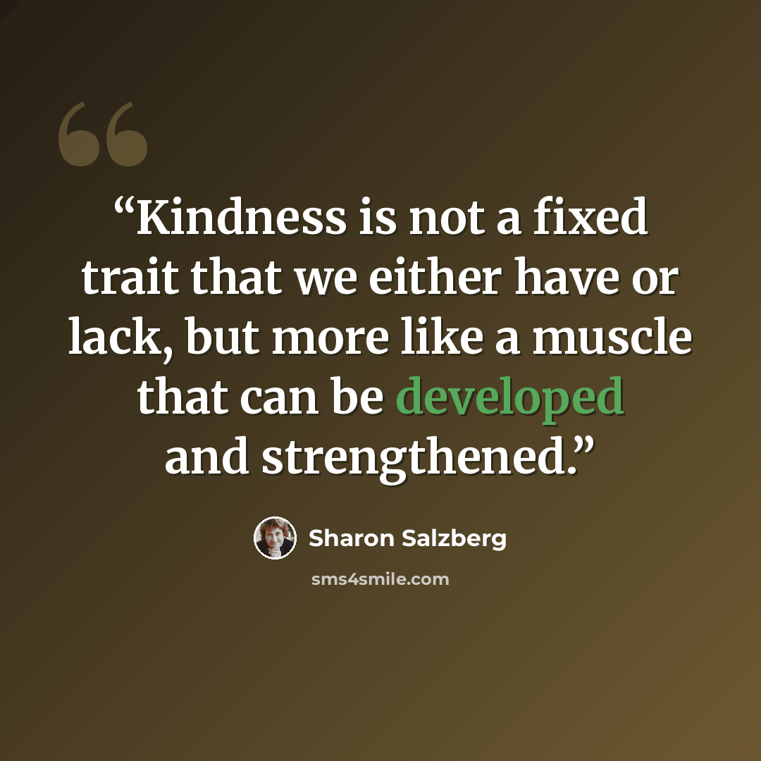 “Kindness is not a fixed trait that we either have or lack, but more like a muscle that can be developed and strengthened.” quote by Sharon Salzberg